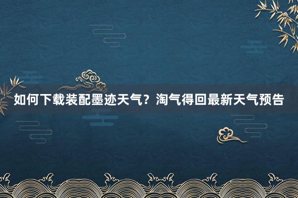 如何下载装配墨迹天气？淘气得回最新天气预告